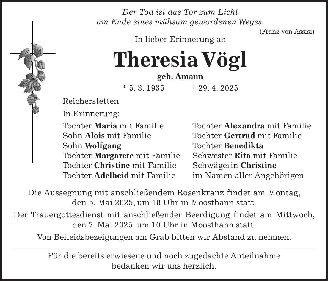  Der Tod ist das Tor zum Licht am Ende eines mühsam gewordenen Weges. (Franz von Assisi) In lieber Erinnerung an Theresia Vögl geb. Amann * 5. 3. 1935 + 29. 4. 2025 Reicherstetten In Erinnerung: Tochter Maria mit Familie Tochter Alexandra mit Familie Sohn Alois mit Familie Tochter Gertrud mit Familie Sohn Wolfgang Tochter Benedikta Tochter Margarete mit Familie Schwester Rita mit Familie Tochter Christine mit Familie Schwägerin Christine Tochter Adelheid mit Familie im Namen aller Angehörigen Die Aussegnung mit anschließendem Rosenkranz findet am Montag, den 5. Mai 2025, um 18 Uhr in Moosthann statt. Der Trauergottesdienst mit anschließender Beerdigung findet am Mittwoch, den 7. Mai 2025, um 10 Uhr in Moosthann statt. Von Beileidsbezeigungen am Grab bitten wir Abstand zu nehmen. Für die bereits erwiesene und noch zugedachte Anteilnahme bedanken wir uns herzlich.