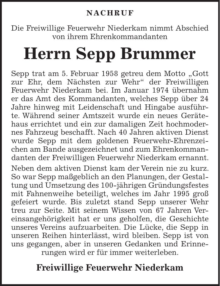  Nachruf Die Freiwillige Feuerwehr Niederkam nimmt Abschied von ihrem Ehrenkommandanten Herrn Sepp Brummer Sepp trat am 5. Februar 1958 getreu dem Motto 'Gott zur Ehr, dem Nächsten zur Wehr' der Freiwilligen Feuerwehr Niederkam bei. Im Januar 1974 übernahm er das Amt des Kommandanten, welches Sepp über 24 Jahre hinweg mit Leidenschaft und Hingabe ausführte. Während seiner Amtszeit wurde ein neues Gerätehaus errichtet und ein zur damaligen Zeit hochmodernes Fahrzeug beschafft. Nach 40 Jahren aktiven Dienst wurde Sepp mit dem goldenen Feuerwehr-Ehrenzeichen am Bande ausgezeichnet und zum Ehrenkommandanten der Freiwilligen Feuerwehr Niederkam ernannt. Neben dem aktiven Dienst kam der Verein nie zu kurz. So war Sepp maßgeblich an den Planungen, der Gestaltung und Umsetzung des 100-jährigen Gründungsfestes mit Fahnenweihe beteiligt, welches im Jahr 1995 groß gefeiert wurde. Bis zuletzt stand Sepp unserer Wehr treu zur Seite. Mit seinem Wissen von 67 Jahren Vereinsangehörigkeit hat er uns geholfen, die Geschichte unseres Vereins aufzuarbeiten. Die Lücke, die Sepp in unseren Reihen hinterlässt, wird bleiben. Sepp ist von uns gegangen, aber in unseren Gedanken und Erinnerungen wird er für immer weiterleben. Freiwillige Feuerwehr Niederkam