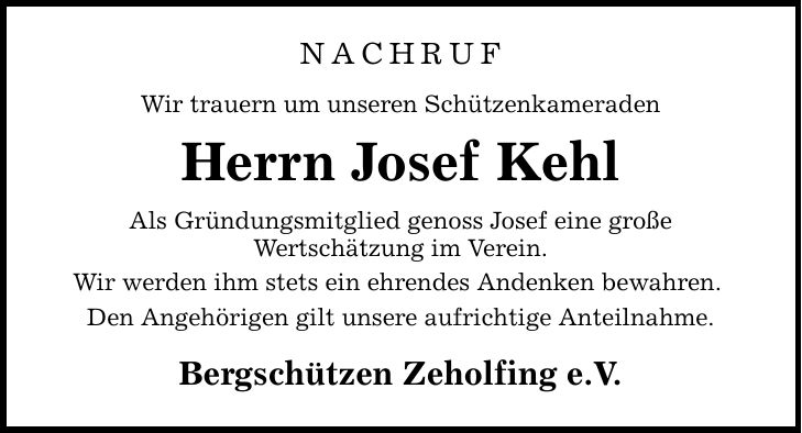 NACHRUF Wir trauern um unseren Schützenkameraden Herrn Josef Kehl Als Gründungsmitglied genoss Josef eine große Wertschätzung im Verein. Wir werden ihm stets ein ehrendes Andenken bewahren. Den Angehörigen gilt unsere aufrichtige Anteilnahme. Bergschützen Zeholfing e.V.