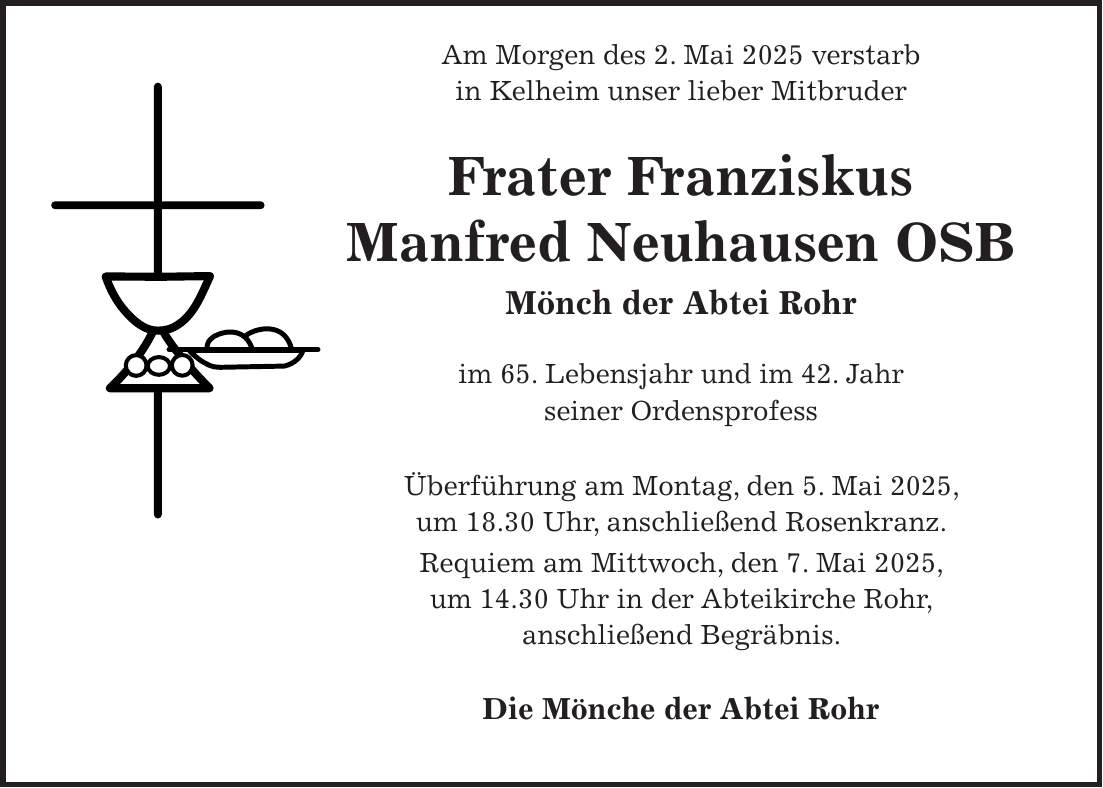  Am Morgen des 2. Mai 2025 verstarb in Kelheim unser lieber Mitbruder Frater Franziskus Manfred Neuhausen OSB Mönch der Abtei Rohr im 65. Lebensjahr und im 42. Jahr seiner Ordensprofess Überführung am Montag, den 5. Mai 2025, um 18.30 Uhr, anschließend Rosenkranz. Requiem am Mittwoch, den 7. Mai 2025, um 14.30 Uhr in der Abteikirche Rohr, anschließend Begräbnis. Die Mönche der Abtei Rohr