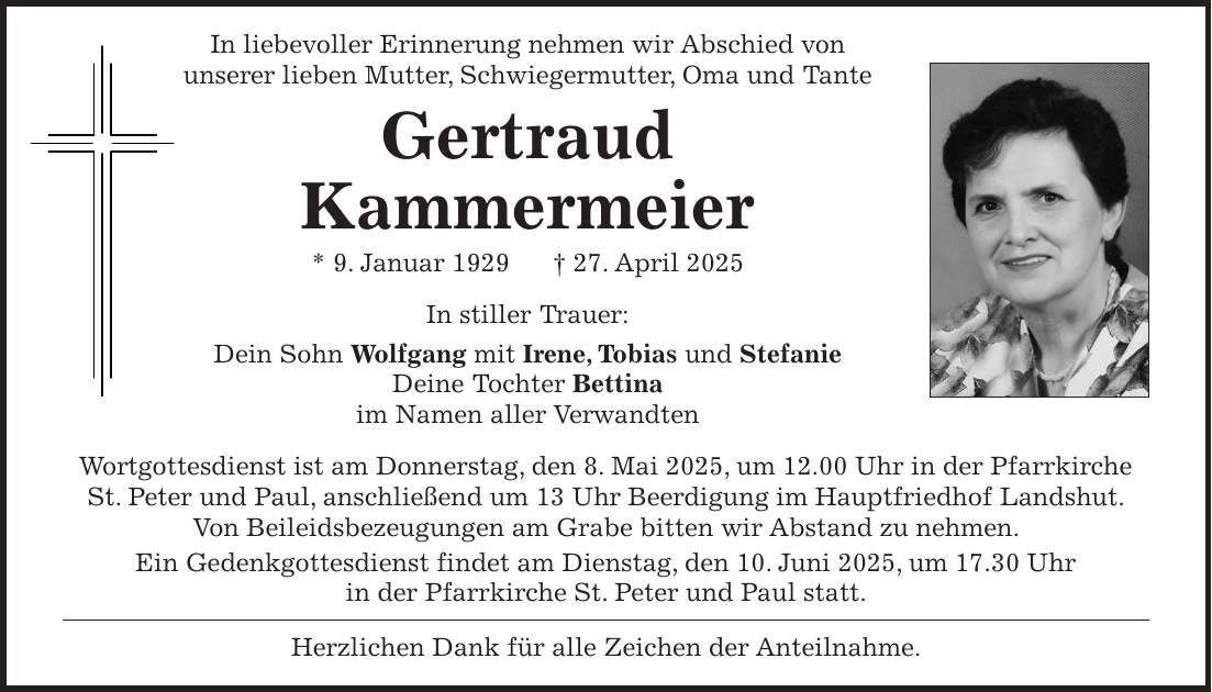  In liebevoller Erinnerung nehmen wir Abschied von unserer lieben Mutter, Schwiegermutter, Oma und Tante Gertraud Kammermeier * 9. Januar 1929 + 27. April 2025 In stiller Trauer: Dein Sohn Wolfgang mit Irene, Tobias und Stefanie Deine Tochter Bettina im Namen aller Verwandten Wortgottesdienst ist am Donnerstag, den 8. Mai 2025, um 12.00 Uhr in der Pfarrkirche St. Peter und Paul, anschließend um 13 Uhr Beerdigung im Hauptfriedhof Landshut. Von Beileidsbezeugungen am Grabe bitten wir Abstand zu nehmen. Ein Gedenkgottesdienst findet am Dienstag, den 10. Juni 2025, um 17.30 Uhr in der Pfarrkirche St. Peter und Paul statt. Herzlichen Dank für alle Zeichen der Anteilnahme.
