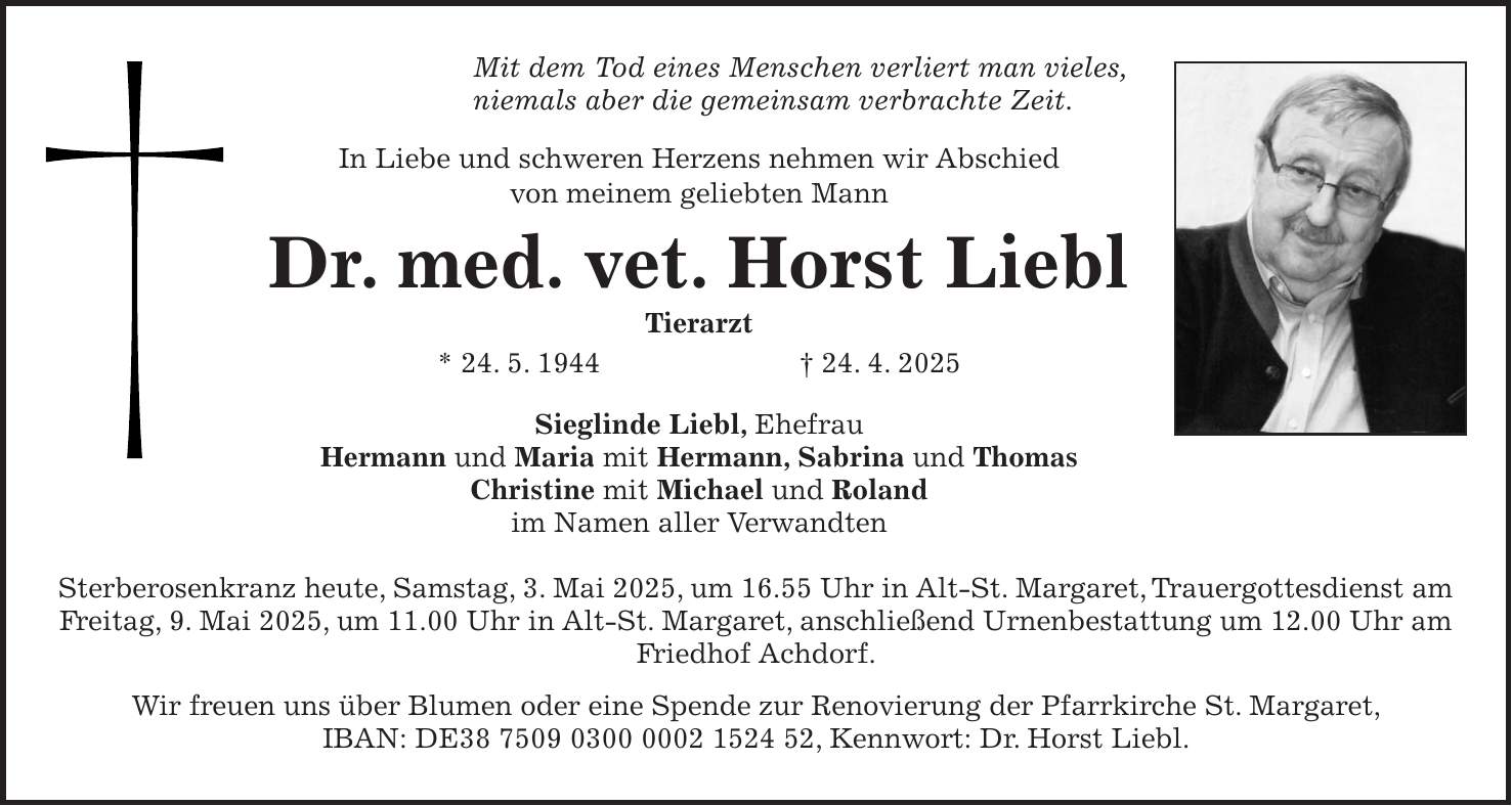 Mit dem Tod eines Menschen verliert man vieles, niemals aber die gemeinsam verbrachte Zeit. In Liebe und schweren Herzens nehmen wir Abschied von meinem geliebten Mann Dr. med. vet. Horst Liebl Tierarzt * 24. 5. 1944 + 24. 4. 2025 Sieglinde Liebl, Ehefrau Hermann und Maria mit Hermann, Sabrina und Thomas Christine mit Michael und Roland im Namen aller Verwandten Sterberosenkranz heute, Samstag, 3. Mai 2025, um 16.55 Uhr in Alt-St. Margaret, Trauergottesdienst am Freitag, 9. Mai 2025, um 11.00 Uhr in Alt-St. Margaret, anschließend Urnenbestattung um 12.00 Uhr am Friedhof Achdorf. Wir freuen uns über Blumen oder eine Spende zur Renovierung der Pfarrkirche St. Margaret, IBAN: DE***, Kennwort: Dr. Horst Liebl.