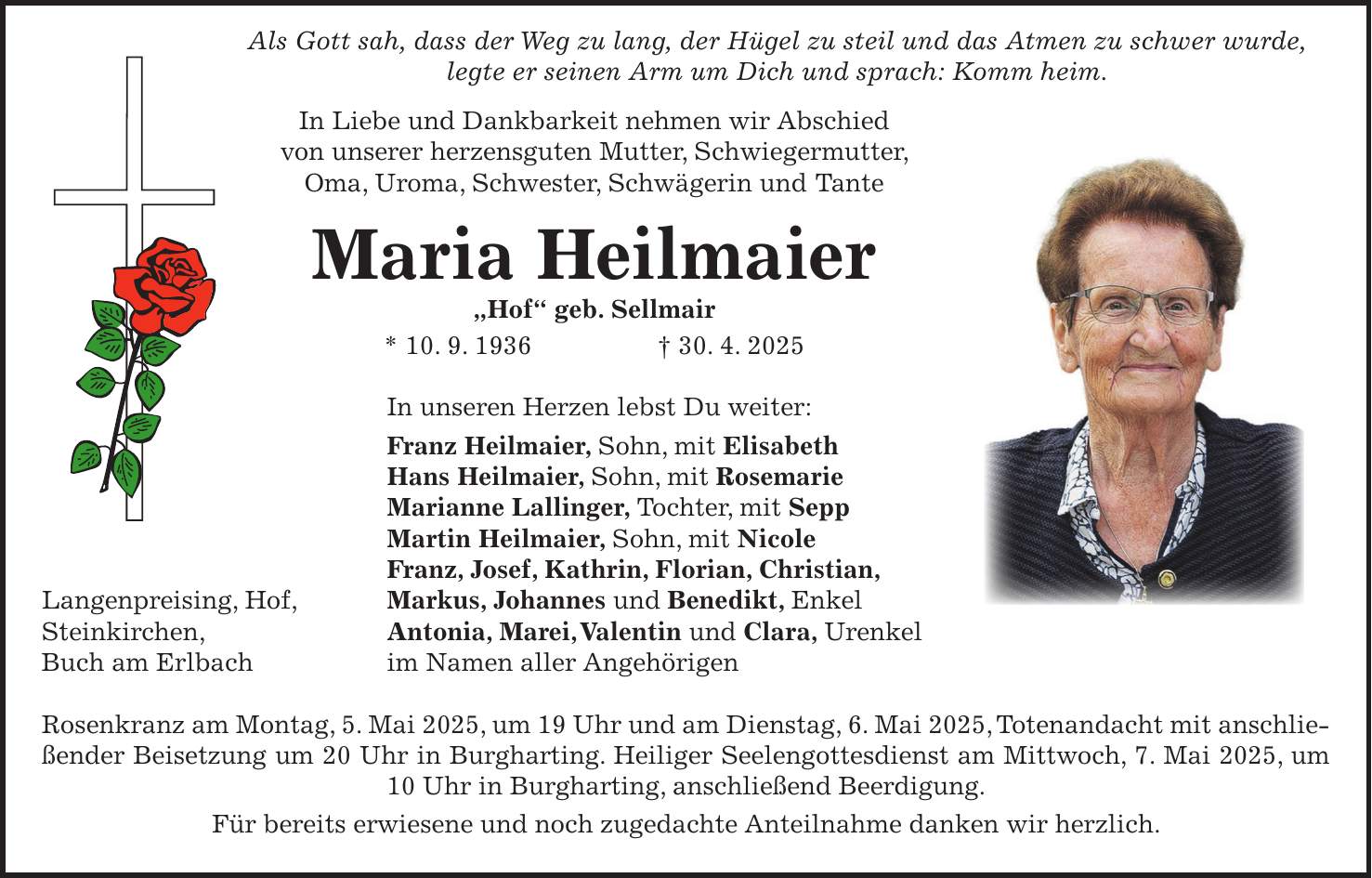  Als Gott sah, dass der Weg zu lang, der Hügel zu steil und das Atmen zu schwer wurde, legte er seinen Arm um Dich und sprach: Komm heim. In Liebe und Dankbarkeit nehmen wir Abschied von unserer herzensguten Mutter, Schwiegermutter, Oma, Uroma, Schwester, Schwägerin und Tante Maria Heilmaier 'Hof' geb. Sellmair * 10. 9. 1936 + 30. 4. 2025 In unseren Herzen lebst Du weiter: Franz Heilmaier, Sohn, mit Elisabeth Hans Heilmaier, Sohn, mit Rosemarie Marianne Lallinger, Tochter, mit Sepp Martin Heilmaier, Sohn, mit Nicole Franz, Josef, Kathrin, Florian, Christian, Langenpreising, Hof, Markus, Johannes und Benedikt, Enkel Steinkirchen, Antonia, Marei, Valentin und Clara, Urenkel Buch am Erlbach im Namen aller Angehörigen Rosenkranz am Montag, 5. Mai 2025, um 19 Uhr und am Dienstag, 6. Mai 2025, Totenandacht mit anschließender Beisetzung um 20 Uhr in Burgharting. Heiliger Seelengottesdienst am Mittwoch, 7. Mai 2025, um 10 Uhr in Burgharting, anschließend Beerdigung. Für bereits erwiesene und noch zugedachte Anteilnahme danken wir herzlich.