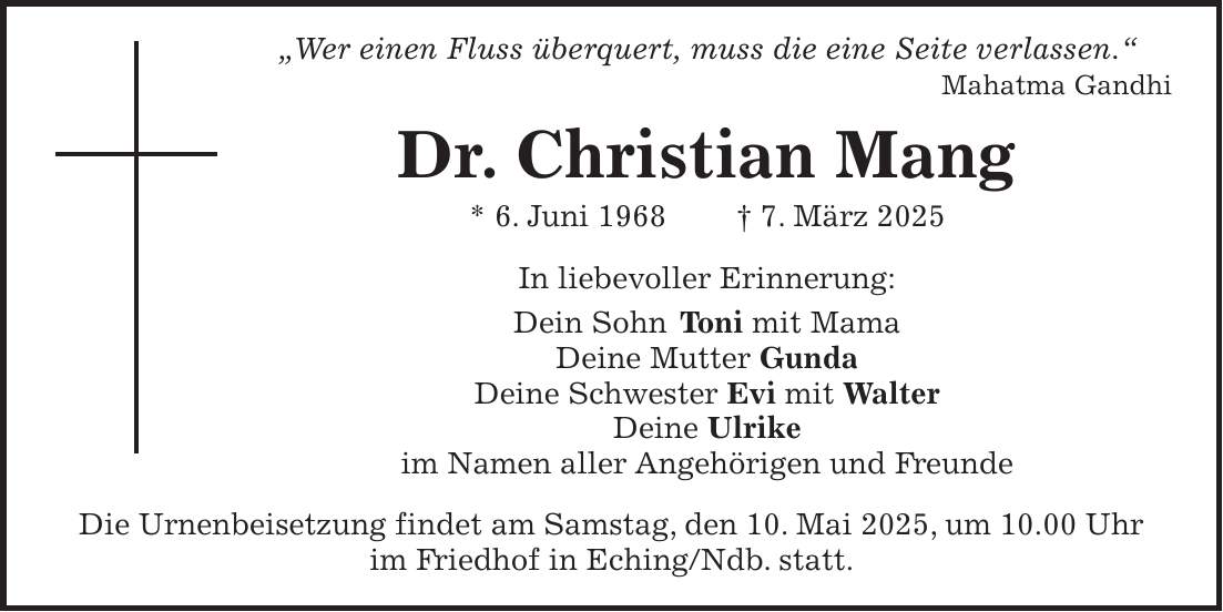  'Wer einen Fluss überquert, muss die eine Seite verlassen.' Mahatma Gandhi Dr. Christian Mang * 6. Juni 1968 + 7. März 2025 In liebevoller Erinnerung: Dein Sohn Toni mit Mama Deine Mutter Gunda Deine Schwester Evi mit Walter Deine Ulrike im Namen aller Angehörigen und Freunde Die Urnenbeisetzung findet am Samstag, den 10. Mai 2025, um 10.00 Uhr im Friedhof in Eching/Ndb. statt.