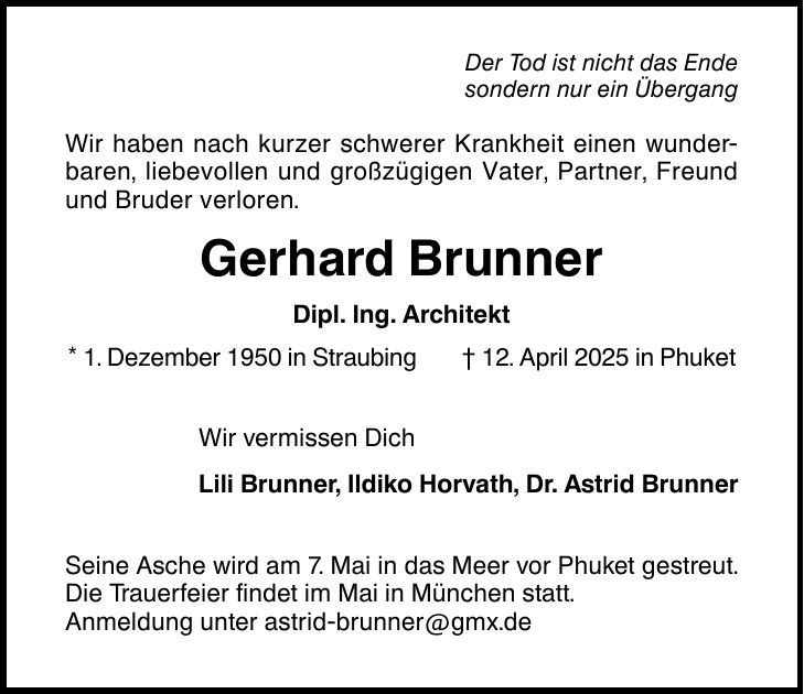 Der Tod ist nicht das Ende sondern nur ein Übergang Wir haben nach kurzer schwerer Krankheit einen wunderbaren, liebevollen und großzügigen Vater, Partner, Freund und Bruder verloren. Gerhard Brunner Dipl. Ing. Architekt * 1. Dezember 1950 in Straubing _ 12. April 2025 in Phuket Wir vermissen Dich Lili Brunner, Ildiko Horvath, Dr. Astrid Brunner Seine Asche wird am 7. Mai in das Meer vor Phuket gestreut. Die Trauerfeier findet im Mai in München statt. Anmeldung unter astrid-brunner@gmx.de