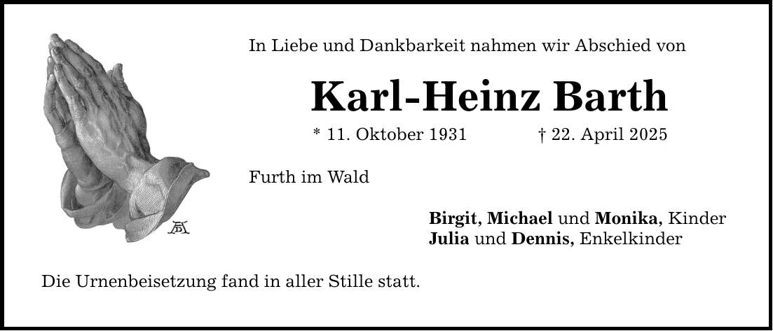 In Liebe und Dankbarkeit nahmen wir Abschied von Karl-Heinz Barth * 11. Oktober 1931 _ 22. April 2025 Furth im Wald Die Urnenbeisetzung fand in aller Stille statt. Birgit, Michael und Monika, Kinder Julia und Dennis, Enkelkinder