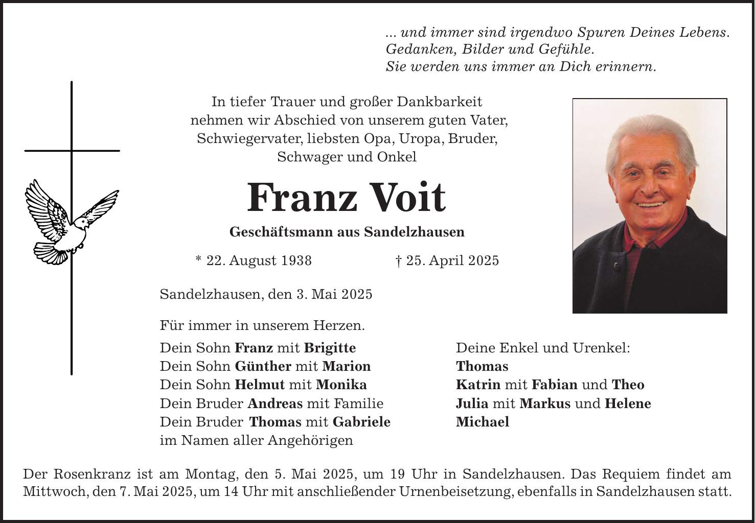 ... und immer sind irgendwo Spuren Deines Lebens. Gedanken, Bilder und Gefühle. Sie werden uns immer an Dich erinnern. In tiefer Trauer und großer Dankbarkeit nehmen wir Abschied von unserem guten Vater, Schwiegervater, liebsten Opa, Uropa, Bruder, Schwager und Onkel Franz Voit Geschäftsmann aus Sandelzhausen * 22. August 1938 + 25. April 2025 Sandelzhausen, den 3. Mai 2025 Für immer in unserem Herzen. Dein Sohn Franz mit Brigitte Deine Enkel und Urenkel: Dein Sohn Günther mit Marion Thomas Dein Sohn Helmut mit Monika Katrin mit Fabian und Theo Dein Bruder Andreas mit Familie Julia mit Markus und Helene Dein Bruder Thomas mit Gabriele Michael im Namen aller Angehörigen Der Rosenkranz ist am Montag, den 5. Mai 2025, um 19 Uhr in Sandelzhausen. Das Requiem findet am Mittwoch, den 7. Mai 2025, um 14 Uhr mit anschließender Urnenbeisetzung, ebenfalls in Sandelzhausen statt. 