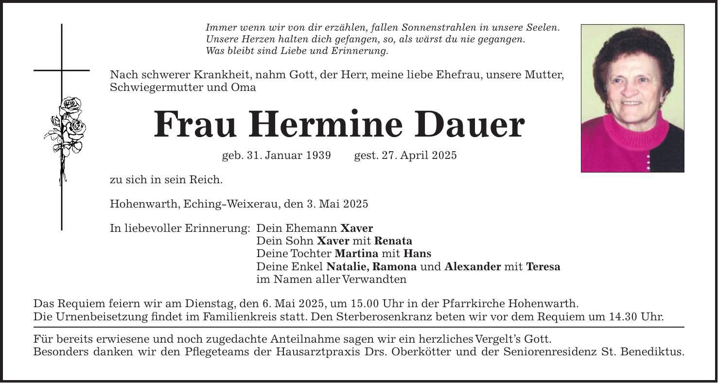 Immer wenn wir von dir erzählen, fallen Sonnenstrahlen in unsere Seelen. Unsere Herzen halten dich gefangen, so, als wärst du nie gegangen. Was bleibt sind Liebe und Erinnerung. Nach schwerer Krankheit, nahm Gott, der Herr, meine liebe Ehefrau, unsere Mutter, Schwiegermutter und Oma Frau Hermine Dauer geb. 31. Januar 1939 gest. 27. April 2025 zu sich in sein Reich. Hohenwarth, Eching-Weixerau, den 3. Mai 2025 In liebevoller Erinnerung: Dein Ehemann Xaver Dein Sohn Xaver mit Renata Deine Tochter Martina mit Hans Deine Enkel Natalie, Ramona und Alexander mit Teresa im Namen aller Verwandten Das Requiem feiern wir am Dienstag, den 6. Mai 2025, um 15.00 Uhr in der Pfarrkirche Hohenwarth. Die Urnenbeisetzung findet im Familienkreis statt. Den Sterberosenkranz beten wir vor dem Requiem um 14.30 Uhr. Für bereits erwiesene und noch zugedachte Anteilnahme sagen wir ein herzliches Vergelt's Gott. Besonders danken wir den Pflegeteams der Hausarztpraxis Drs. Oberkötter und der Seniorenresidenz St. Benediktus. 