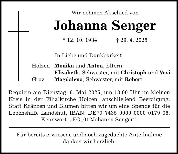 Holzen Graz Wir nehmen Abschied von Johanna Senger * 12. 10. 1984 _ 29. 4. 2025 In Liebe und Dankbarkeit: Monika und Anton, Eltern Elisabeth, Schwester, mit Christoph und Vevi Magdalena, Schwester, mit Robert Requiem am Dienstag, 6. Mai 2025, um 13.00 Uhr im kleinen Kreis in der Filialkirche Holzen, anschließend Beerdigung. Statt Kränzen und Blumen bitten wir um eine Spende für die Lebenshilfe Landshut, IBAN: DE***, Kennwort: 