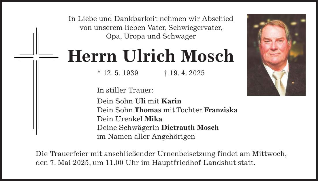 In Liebe und Dankbarkeit nehmen wir Abschied von unserem lieben Vater, Schwiegervater, Opa, Uropa und Schwager Herrn Ulrich Mosch * 12. 5. 1939 + 19. 4. 2025 In stiller Trauer: Dein Sohn Uli mit Karin Dein Sohn Thomas mit Tochter Franziska Dein Urenkel Mika Deine Schwägerin Dietrauth Mosch im Namen aller Angehörigen Die Trauerfeier mit anschließender Urnenbeisetzung findet am Mittwoch, den 7. Mai 2025, um 11.00 Uhr im Hauptfriedhof Landshut statt.
