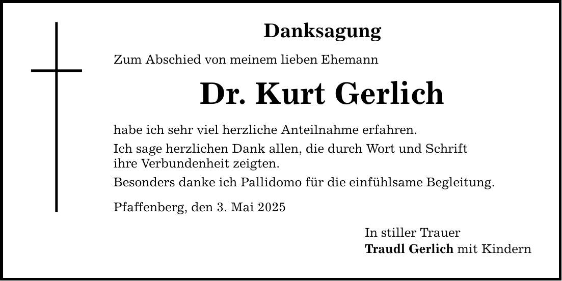 Danksagung Zum Abschied von meinem lieben Ehemann Dr. Kurt Gerlich habe ich sehr viel herzliche Anteilnahme erfahren. Ich sage herzlichen Dank allen, die durch Wort und Schrift ihre Verbundenheit zeigten. Besonders danke ich Pallidomo für die einfühlsame Begleitung. Pfaffenberg, den 3. Mai 2025 In stiller Trauer Traudl Gerlich mit Kindern
