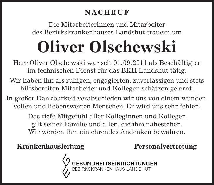 Nachruf Die Mitarbeiterinnen und Mitarbeiter des Bezirkskrankenhauses Landshut trauern um Oliver Olschewski Herr Oliver Olschewski war seit 01. 09. 2011 als Beschäftigter im technischen Dienst für das BKH Landshut tätig. Wir haben ihn als ruhigen, engagierten, zuverlässigen und stets hilfsbereiten Mitarbeiter und Kollegen schätzen gelernt. In großer Dankbarkeit verabschieden wir uns von einem wunder-vollen und liebenswerten Menschen. Er wird uns sehr fehlen. Das tiefe Mitgefühl aller Kolleginnen und Kollegen gilt seiner Familie und allen, die ihm nahestehen. Wir werden ihm ein ehrendes Andenken bewahren. Krankenhausleitung Personalvertretung