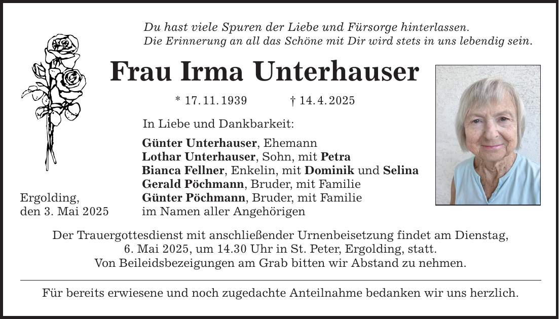 Ergolding, den 3. Mai 2025 Du hast viele Spuren der Liebe und Fürsorge hinterlassen. Die Erinnerung an all das Schöne mit Dir wird stets in uns lebendig sein. Frau Irma Unterhauser * 17. 11. 1939 _ 14. 4. 2025 In Liebe und Dankbarkeit: Günter Unterhauser, Ehemann Lothar Unterhauser, Sohn, mit Petra Bianca Fellner, Enkelin, mit Dominik und Selina Gerald Pöchmann, Bruder, mit Familie Günter Pöchmann, Bruder, mit Familie im Namen aller Angehörigen Der Trauergottesdienst mit anschließender Urnenbeisetzung findet am Dienstag, 6. Mai 2025, um 14.30 Uhr in St. Peter, Ergolding, statt. Von Beileidsbezeigungen am Grab bitten wir Abstand zu nehmen. Für bereits erwiesene und noch zugedachte Anteilnahme bedanken wir uns herzlich.