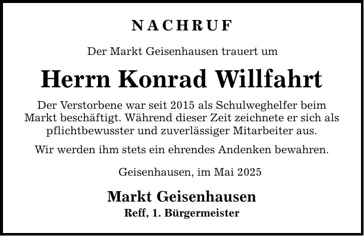Nachruf Der Markt Geisenhausen trauert um Herrn Konrad Willfahrt Der Verstorbene war seit 2015 als Schulweghelfer beim Markt beschäftigt. Während dieser Zeit zeichnete er sich als pflichtbewusster und zuverlässiger Mitarbeiter aus. Wir werden ihm stets ein ehrendes Andenken bewahren. Geisenhausen, im Mai 2025 Markt Geisenhausen Reff, 1. Bürgermeister