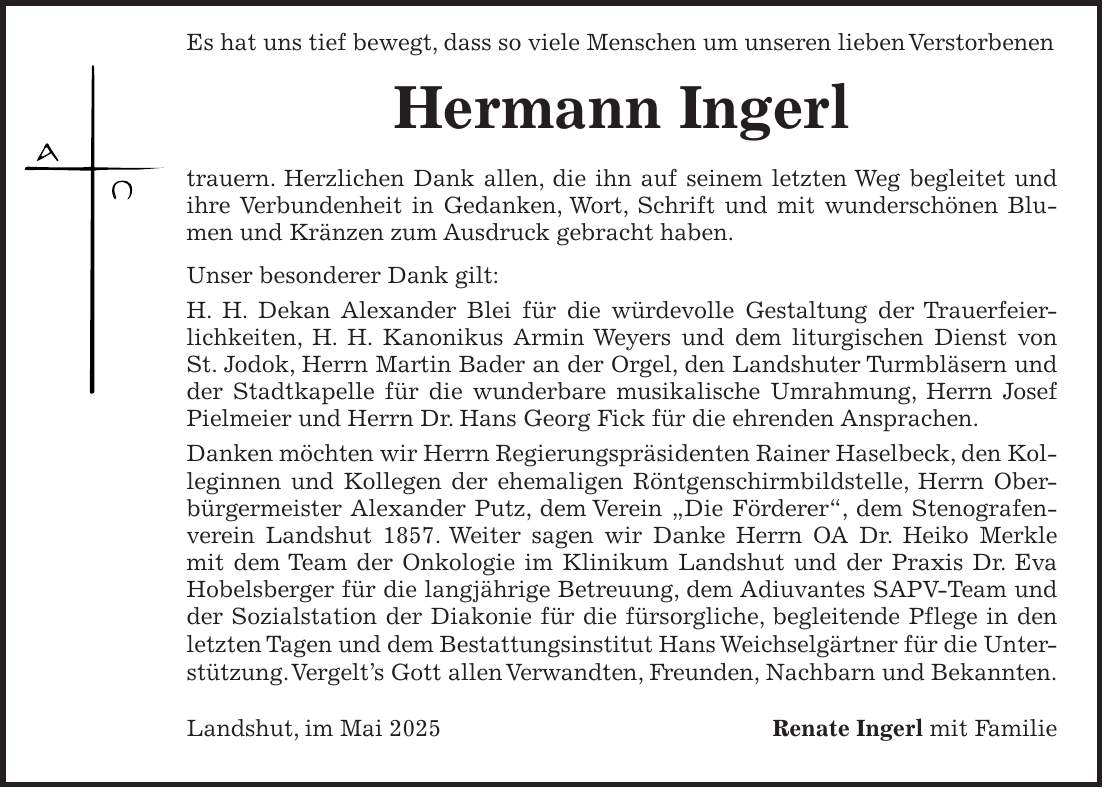  Es hat uns tief bewegt, dass so viele Menschen um unseren lieben Verstorbenen Hermann Ingerl trauern. Herzlichen Dank allen, die ihn auf seinem letzten Weg begleitet und ihre Verbundenheit in Gedanken, Wort, Schrift und mit wunderschönen Blumen und Kränzen zum Ausdruck gebracht haben. Unser besonderer Dank gilt: H. H. Dekan Alexander Blei für die würdevolle Gestaltung der Trauerfeierlichkeiten, H. H. Kanonikus Armin Weyers und dem liturgischen Dienst von St. Jodok, Herrn Martin Bader an der Orgel, den Landshuter Turmbläsern und der Stadtkapelle für die wunderbare musikalische Umrahmung, Herrn Josef Pielmeier und Herrn Dr. Hans Georg Fick für die ehrenden Ansprachen. Danken möchten wir Herrn Regierungspräsidenten Rainer Haselbeck, den Kolleginnen und Kollegen der ehemaligen Röntgenschirmbildstelle, Herrn Oberbürgermeister Alexander Putz, dem Verein 'Die Förderer', dem Stenografenverein Landshut 1857. Weiter sagen wir Danke Herrn OA Dr. Heiko Merkle mit dem Team der Onkologie im Klinikum Landshut und der Praxis Dr. Eva Hobelsberger für die langjährige Betreuung, dem Adiuvantes SAPV-Team und der Sozialstation der Diakonie für die fürsorgliche, begleitende Pflege in den letzten Tagen und dem Bestattungsinstitut Hans Weichselgärtner für die Unterstützung. Vergelt's Gott allen Verwandten, Freunden, Nachbarn und Bekannten. Landshut, im Mai 2025Renate Ingerl mit Familie