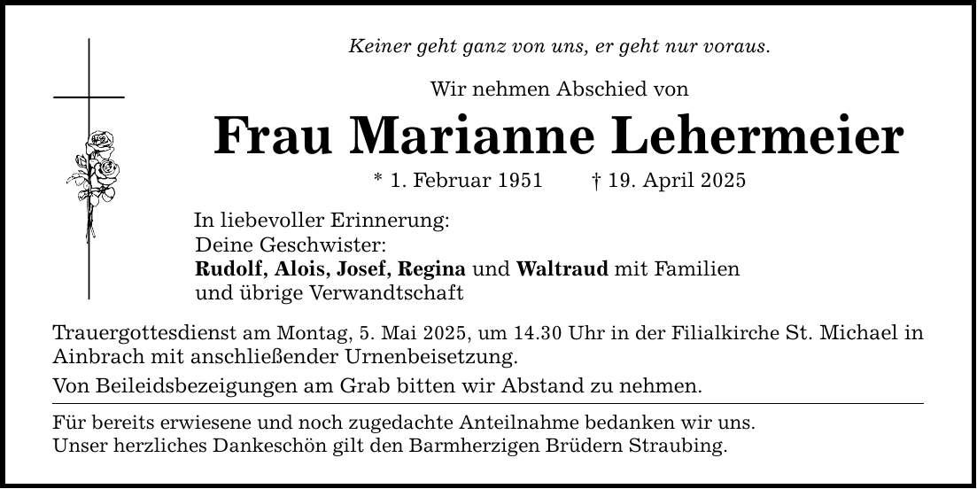 Keiner geht ganz von uns, er geht nur voraus. Wir nehmen Abschied von Frau Marianne Lehermeier * 1. Februar 1951 _ 19. April 2025 In liebevoller Erinnerung: Deine Geschwister: Rudolf, Alois, Josef, Regina und Waltraud mit Familien und übrige Verwandtschaft Trauergottesdienst am Montag, 5. Mai 2025, um 14.30 Uhr in der Filialkirche St. Michael in Ainbrach mit anschließender Urnenbeisetzung. Von Beileidsbezeigungen am Grab bitten wir Abstand zu nehmen. Für bereits erwiesene und noch zugedachte Anteilnahme bedanken wir uns. Unser herzliches Dankeschön gilt den Barmherzigen Brüdern Straubing.