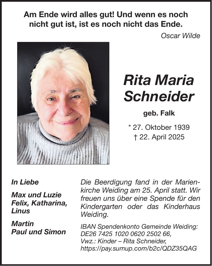 Die Beerdigung fand in der Marienkirche Weiding am 25. April statt. Wir freuen uns über eine Spende für den Kindergarten oder das Kinderhaus Weiding. IBAN Spendenkonto Gemeinde Weiding: DE***, Vwz.: Kinder - Rita Schneider, https://pay.sumup.com/b2c/QDZ35QAGAm Ende wird alles gut! Und wenn es noch nicht gut ist, ist es noch nicht das Ende. Oscar WildeRita Maria Schneider geb. Falk * 27. Oktober 1939 + 22. April 2025In Liebe Max und Luzie Felix, Katharina, Linus Martin Paul und Simon