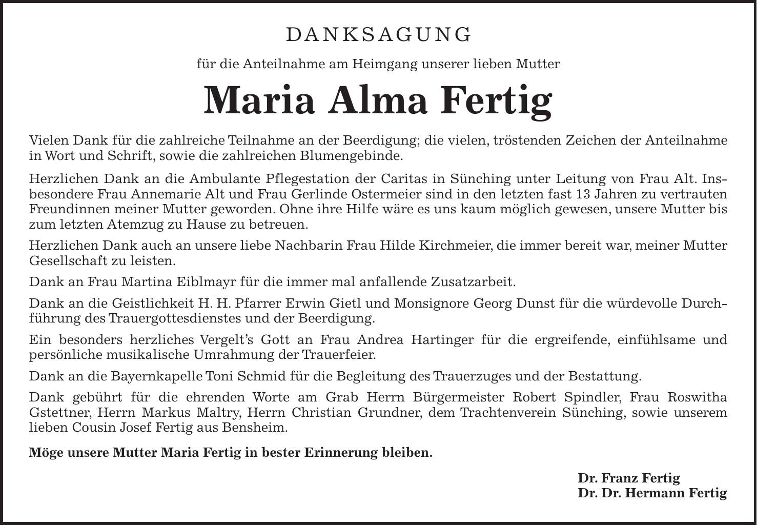 Danksagung für die Anteilnahme am Heimgang unserer lieben Mutter Maria Alma Fertig Vielen Dank für die zahlreiche Teilnahme an der Beerdigung; die vielen, tröstenden Zeichen der Anteilnahme in Wort und Schrift, sowie die zahlreichen Blumengebinde. Herzlichen Dank an die Ambulante Pflegestation der Caritas in Sünching unter Leitung von Frau Alt. Insbesondere Frau Annemarie Alt und Frau Gerlinde Ostermeier sind in den letzten fast 13 Jahren zu vertrauten Freundinnen meiner Mutter geworden. Ohne ihre Hilfe wäre es uns kaum möglich gewesen, unsere Mutter bis zum letzten Atemzug zu Hause zu betreuen. Herzlichen Dank auch an unsere liebe Nachbarin Frau Hilde Kirchmeier, die immer bereit war, meiner Mutter Gesellschaft zu leisten. Dank an Frau Martina Eiblmayr für die immer mal anfallende Zusatzarbeit. Dank an die Geistlichkeit H. H. Pfarrer Erwin Gietl und Monsignore Georg Dunst für die würdevolle Durchführung des Trauergottesdienstes und der Beerdigung. Ein besonders herzliches Vergelt's Gott an Frau Andrea Hartinger für die ergreifende, einfühlsame und persönliche musikalische Umrahmung der Trauerfeier. Dank an die Bayernkapelle Toni Schmid für die Begleitung des Trauer­zuges und der Bestattung. Dank gebührt für die ehrenden Worte am Grab Herrn Bürgermeister Robert Spindler, Frau Roswitha Gstettner, Herrn Markus Maltry, Herrn Christian Grundner, dem Trachtenverein Sünching, sowie unserem lieben Cousin Josef Fertig aus Bensheim. Möge unsere Mutter Maria Fertig in bester Erinnerung bleiben. Dr. Franz Fertig Dr. Dr. Hermann Fertig