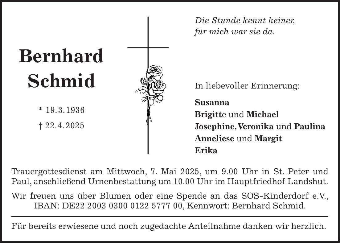 Trauergottesdienst am Mittwoch, 7. Mai 2025, um 9.00 Uhr in St. Peter und Paul, anschließend Urnenbestattung um 10.00 Uhr im Hauptfriedhof Landshut. Wir freuen uns über Blumen oder eine Spende an das SOS-Kinderdorf e.V., IBAN: DE***, Kennwort: Bernhard Schmid. Für bereits erwiesene und noch zugedachte Anteilnahme danken wir herzlich.Bernhard Schmid * 19. 3. 1936 + 22. 4. 2025Die Stunde kennt keiner, für mich war sie da. In liebevoller Erinnerung: Susanna Brigitte und Michael Josephine, Veronika und Paulina Anneliese und Margit Erika
