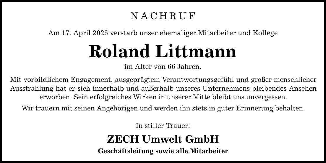 NACHRUF Am 17. April 2025 verstarb unser ehemaliger Mitarbeiter und Kollege Roland Littmann im Alter von 66 Jahren. Mit vorbildlichem Engagement, ausgeprägtem Verantwortungsgefühl und großer menschlicher Ausstrahlung hat er sich innerhalb und außerhalb unseres Unternehmens bleibendes Ansehen erworben. Sein erfolgreiches Wirken in unserer Mitte bleibt uns unvergessen. Wir trauern mit seinen Angehörigen und werden ihn stets in guter Erinnerung behalten. In stiller Trauer: ZECH Umwelt GmbH Geschäftsleitung sowie alle Mitarbeiter