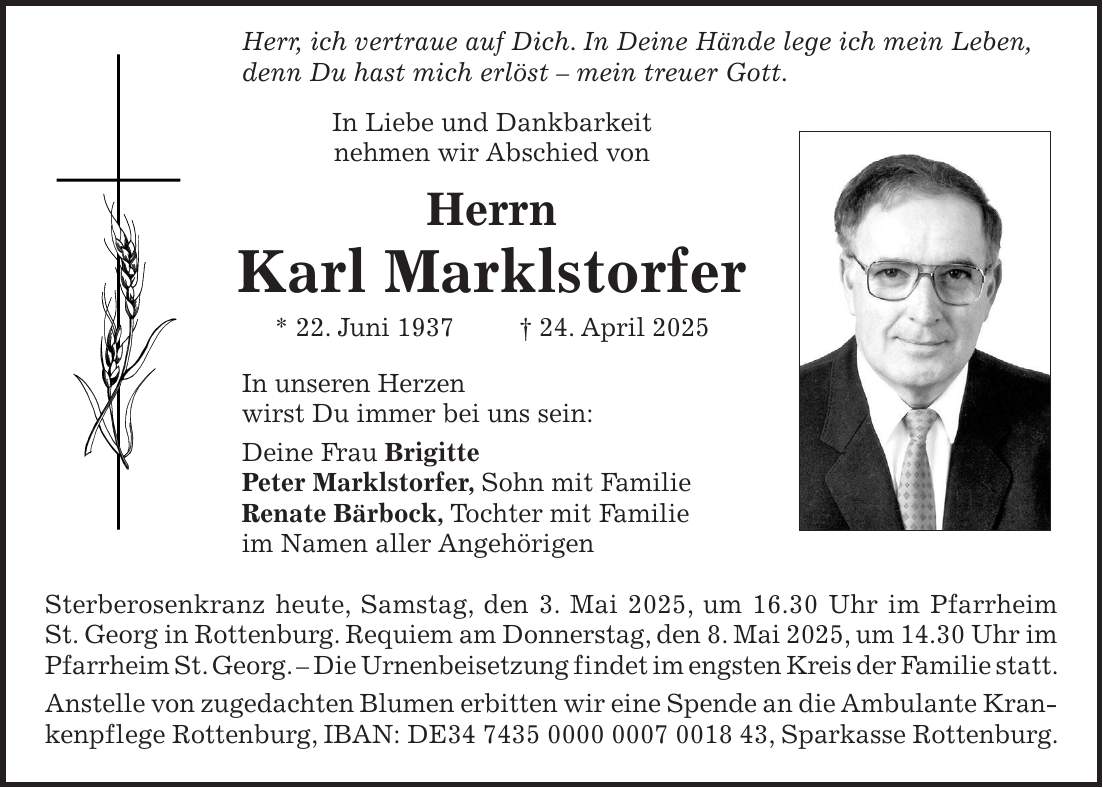  Herr, ich vertraue auf Dich. In Deine Hände lege ich mein Leben, denn Du hast mich erlöst - mein treuer Gott. In Liebe und Dankbarkeit nehmen wir Abschied von Herrn Karl Marklstorfer * 22. Juni 1937 + 24. April 2025 In unseren Herzen wirst Du immer bei uns sein: Deine Frau Brigitte Peter Marklstorfer, Sohn mit Familie Renate Bärbock, Tochter mit Familie im Namen aller Angehörigen Sterberosenkranz heute, Samstag, den 3. Mai 2025, um 16.30 Uhr im Pfarrheim St. Georg in Rottenburg. Requiem am Donnerstag, den 8. Mai 2025, um 14.30 Uhr im Pfarrheim St. Georg. - Die Urnenbeisetzung findet im engsten Kreis der Familie statt. Anstelle von zugedachten Blumen erbitten wir eine Spende an die Ambulante Krankenpflege Rottenburg, IBAN: DE***, Sparkasse Rottenburg.