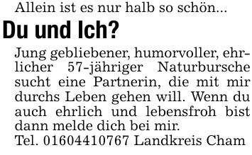 Allein ist es nur halb so schön...Du und Ich? Jung gebliebener, humorvoller, ehrlicher 57-jähriger Naturbursche sucht eine Partnerin, die mit mir durchs Leben gehen will. Wenn du auch ehrlich und lebensfroh bist dann melde dich bei mir.Tel. *** Landkreis Cham