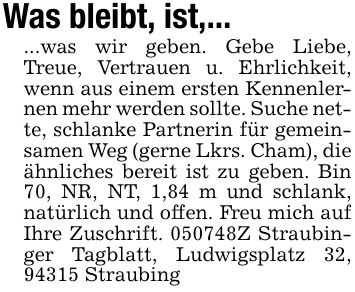 Was bleibt, ist,... ...was wir geben. Gebe Liebe, Treue, Vertrauen u. Ehrlichkeit, wenn aus einem ersten Kennenlernen mehr werden sollte. Suche nette, schlanke Partnerin für gemeinsamen Weg (gerne Lkrs. Cham), die ähnliches bereit ist zu geben. Bin 70, NR, NT, 1,84 m und schlank, natürlich und offen. Freu mich auf Ihre Zuschrift. ***Z Straubinger Tagblatt, Ludwigsplatz 32, 94315 Straubing