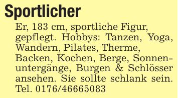 SportlicherEr, 183 cm, sportliche Figur,gepflegt. Hobbys: Tanzen, Yoga, Wandern, Pilates, Therme,Backen, Kochen, Berge, Sonnenuntergänge, Burgen & Schlösser ansehen. Sie sollte schlank sein. Tel. ***
