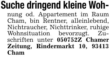 Suche dringend kleine Woh-nung od. Appartement im Raum Cham, bin Rentner, alleinlebend, Nichtraucher, Nichttrinker, ruhige Wohnsituation bevorzugt. Zuschriften unter ***Z Chamer Zeitung, Rindermarkt 10, 93413 Cham