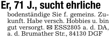 Er, 71 J., sucht ehrliche bodenständige Sie f. gemeins. Zukunft. Habe versch. Hobbies u. bin gut versorgt. _ ESS2805 a. d. DA, a. d. Brumather Str., 84130 DGF