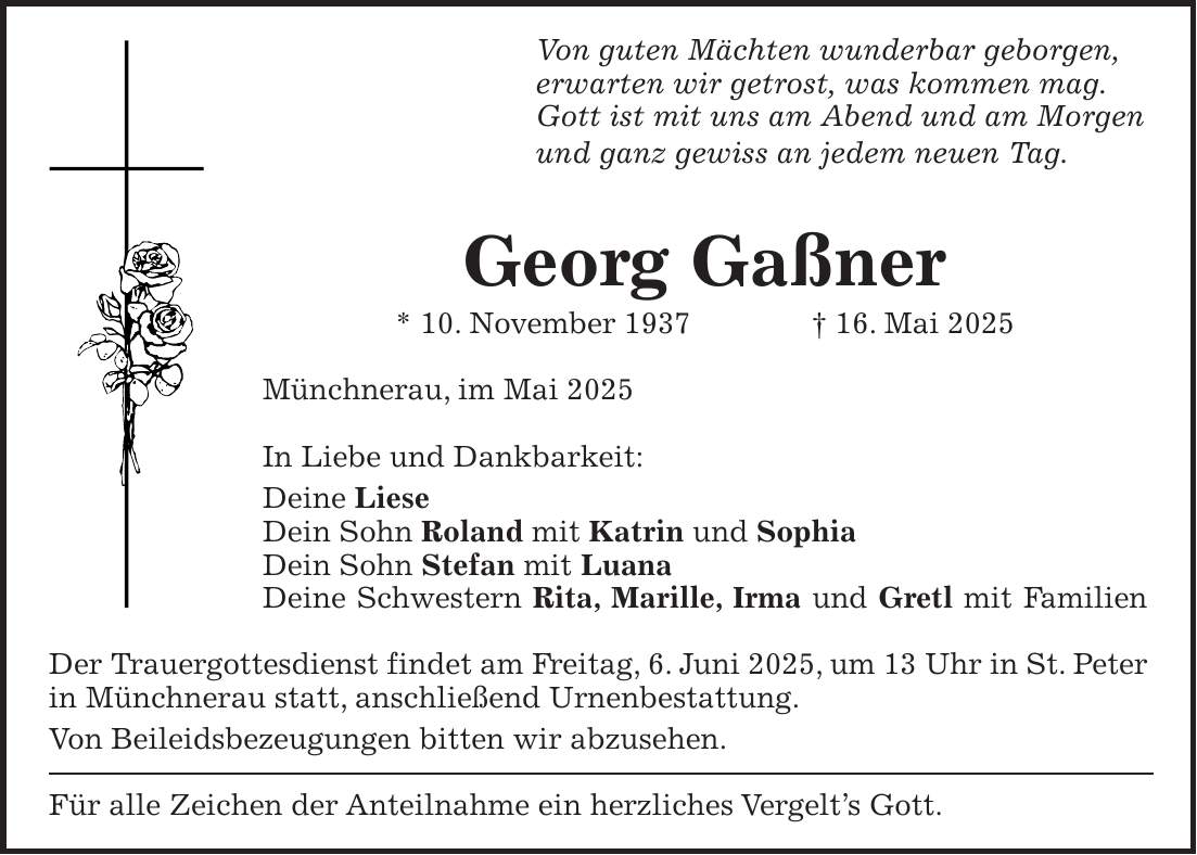 Von guten Mächten wunderbar geborgen, erwarten wir getrost, was kommen mag. Gott ist mit uns am Abend und am Morgen und ganz gewiss an jedem neuen Tag. Georg Gaßner * 10. November 1937 + 16. Mai 2025 Münchnerau, im Mai 2025 In Liebe und Dankbarkeit: Deine Liese Dein Sohn Roland mit Katrin und Sophia Dein Sohn Stefan mit Luana Deine Schwestern Rita, Marille, Irma und Gretl mit Familien Der Trauergottesdienst findet am Freitag, 6. Juni 2025, um 13 Uhr in St. Peter in Münchnerau statt, anschließend Urnenbestattung. Von Beileidsbezeugungen bitten wir abzusehen. Für alle Zeichen der Anteilnahme ein herzliches Vergelt's Gott.