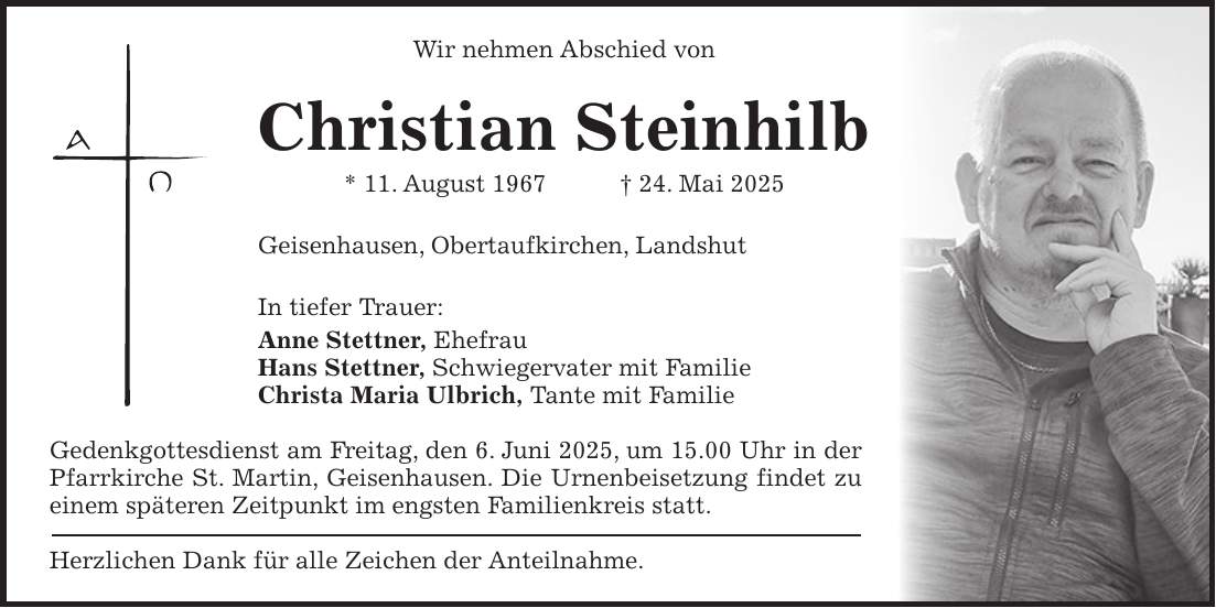 Wir nehmen Abschied von Christian Steinhilb * 11. August 1967 + 24. Mai 2025 Geisenhausen, Obertaufkirchen, Landshut In tiefer Trauer: Anne Stettner, Ehefrau Hans Stettner, Schwiegervater mit Familie Christa Maria Ulbrich, Tante mit Familie Gedenkgottesdienst am Freitag, den 6. Juni 2025, um 15.00 Uhr in der Pfarrkirche St. Martin, Geisenhausen. Die Urnenbeisetzung findet zu einem späteren Zeitpunkt im engsten Familienkreis statt. Herzlichen Dank für alle Zeichen der Anteilnahme.
