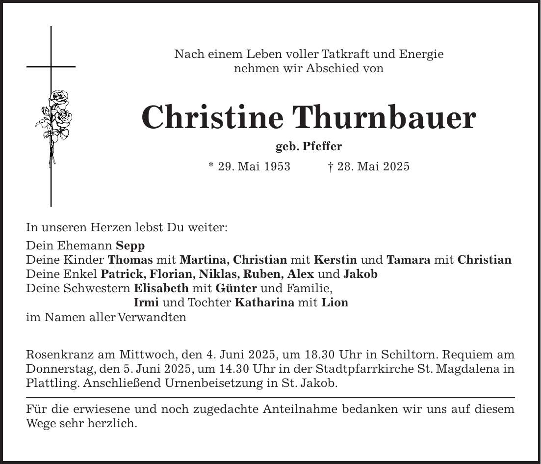 Nach einem Leben voller Tatkraft und Energie nehmen wir Abschied von Christine Thurnbauer geb. Pfeffer * 29. Mai 1953 + 28. Mai 2025 In unseren Herzen lebst Du weiter: Dein Ehemann Sepp Deine Kinder Thomas mit Martina, Christian mit Kerstin und Tamara mit Christian Deine Enkel Patrick, Florian, Niklas, Ruben, Alex und Jakob Deine Schwestern Elisabeth mit Günter und Familie, Irmi und Tochter Katharina mit Lion im Namen aller Verwandten Rosenkranz am Mittwoch, den 4. Juni 2025, um 18.30 Uhr in Schiltorn. Requiem am Donnerstag, den 5. Juni 2025, um 14.30 Uhr in der Stadtpfarrkirche St. Magdalena in Plattling. Anschließend Urnenbeisetzung in St. Jakob. Für die erwiesene und noch zugedachte Anteilnahme bedanken wir uns auf diesem Wege sehr herzlich. 