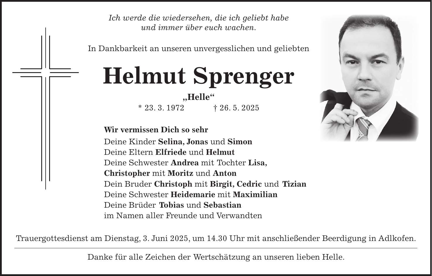  Ich werde die wiedersehen, die ich geliebt habe und immer über euch wachen. In Dankbarkeit an unseren unvergesslichen und geliebten Helmut Sprenger 'Helle' * 23. 3. 1972 + 26. 5. 2025 Wir vermissen Dich so sehr Deine Kinder Selina, Jonas und Simon Deine Eltern Elfriede und Helmut Deine Schwester Andrea mit Tochter Lisa, Christopher mit Moritz und Anton Dein Bruder Christoph mit Birgit, Cedric und Tizian Deine Schwester Heidemarie mit Maximilian Deine Brüder Tobias und Sebastian im Namen aller Freunde und Verwandten Trauergottesdienst am Dienstag, 3. Juni 2025, um 14.30 Uhr mit anschließender Beerdigung in Adlkofen. Danke für alle Zeichen der Wertschätzung an unseren lieben Helle.