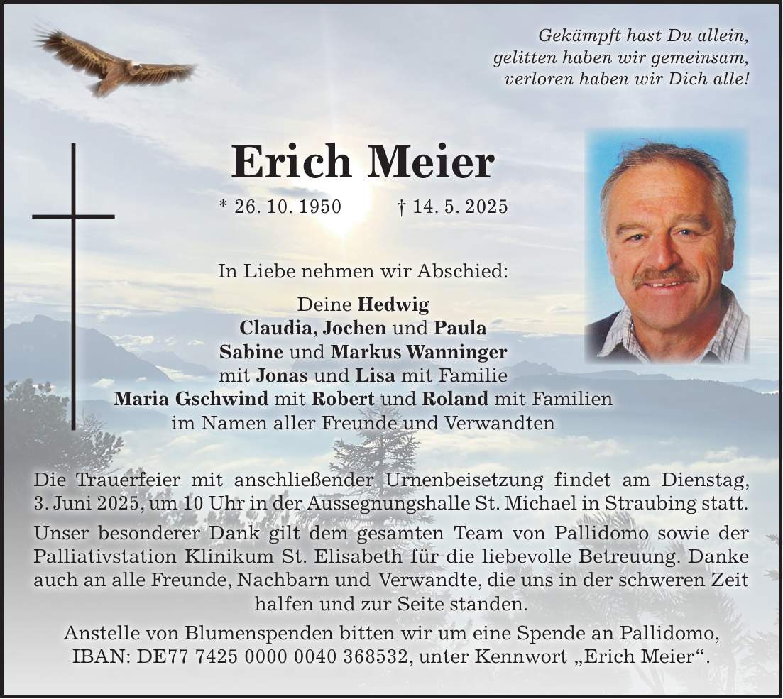 Erich Meier * 26. 10. 1950 + 14. 5. 2025 In Liebe nehmen wir Abschied: Deine Hedwig Claudia, Jochen und Paula Sabine und Markus Wanninger mit Jonas und Lisa mit Familie Maria Gschwind mit Robert und Roland mit Familien im Namen aller Freunde und Verwandten Die Trauerfeier mit anschließender Urnenbeisetzung findet am Dienstag, 3. Juni 2025, um 10 Uhr in der Aussegnungshalle St. Michael in Straubing statt. Unser besonderer Dank gilt dem gesamten Team von Pallidomo sowie der Palliativstation Klinikum St. Elisabeth für die liebevolle Betreuung. Danke auch an alle Freunde, Nachbarn und Verwandte, die uns in der schweren Zeit halfen und zur Seite standen. Anstelle von Blumenspenden bitten wir um eine Spende an Pallidomo, IBAN: DE***, unter Kennwort 'Erich Meier'.Gekämpft hast Du allein, gelitten haben wir gemeinsam, verloren haben wir Dich alle!