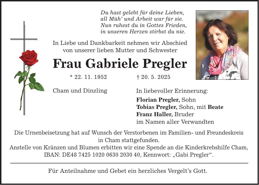 Du hast gelebt für deine Lieben, all Müh' und Arbeit war für sie. Nun ruhest du in Gottes Frieden, in unseren Herzen stirbst du nie. In Liebe und Dankbarkeit nehmen wir Abschied von unserer lieben Mutter und Schwester Frau Gabriele Pregler * 22. 11. 1952 _ 20. 5. 2025 Cham und Dinzling Die Urnenbeisetzung hat auf Wunsch der Verstorbenen im Familien- und Freundeskreis in Cham stattgefunden. Anstelle von Kränzen und Blumen erbitten wir eine Spende an die Kinderkrebshilfe Cham, IBAN: DE***, Kennwort: 