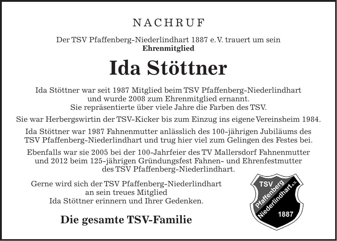Nachruf Der TSV Pfaffenberg-Niederlindhart 1887 e. V. trauert um sein Ehrenmitglied Ida Stöttner Ida Stöttner war seit 1987 Mitglied beim TSV Pfaffenberg-Niederlindhart und wurde 2008 zum Ehrenmitglied ernannt. Sie repräsentierte über viele Jahre die Farben des TSV. Sie war Herbergswirtin der TSV-Kicker bis zum Einzug ins eigene Vereinsheim 1984. Ida Stöttner war 1987 Fahnenmutter anlässlich des 100-jährigen Jubiläums des TSV Pfaffenberg-Niederlindhart und trug hier viel zum Gelingen des Festes bei. Ebenfalls war sie 2005 bei der 100-Jahrfeier des TV Mallersdorf Fahnenmutter und 2012 beim 125-jährigen Gründungsfest Fahnen- und Ehrenfestmutter des TSV Pfaffenberg-Niederlindhart. Gerne wird sich der TSV Pfaffenberg-Niederlindhart an sein treues Mitglied Ida Stöttner erinnern und Ihrer Gedenken. Die gesamte TSV-Familie 