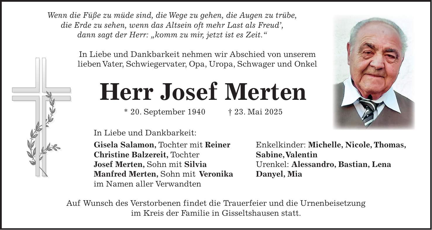  Wenn die Füße zu müde sind, die Wege zu gehen, die Augen zu trübe, die Erde zu sehen, wenn das Altsein oft mehr Last als Freud', dann sagt der Herr: 'komm zu mir, jetzt ist es Zeit.' In Liebe und Dankbarkeit nehmen wir Abschied von unserem lieben Vater, Schwiegervater, Opa, Uropa, Schwager und Onkel Herr Josef Merten * 20. September 1940 + 23. Mai 2025 In Liebe und Dankbarkeit: Gisela Salamon, Tochter mit Reiner Enkelkinder: Michelle, Nicole, Thomas, Christine Balzereit, Tochter Sabine, Valentin Josef Merten, Sohn mit Silvia Urenkel: Alessandro, Bastian, Lena Manfred Merten, Sohn mit Veronika Danyel, Mia im Namen aller Verwandten Auf Wunsch des Verstorbenen findet die Trauerfeier und die Urnenbeisetzung im Kreis der Familie in Gisseltshausen statt. 