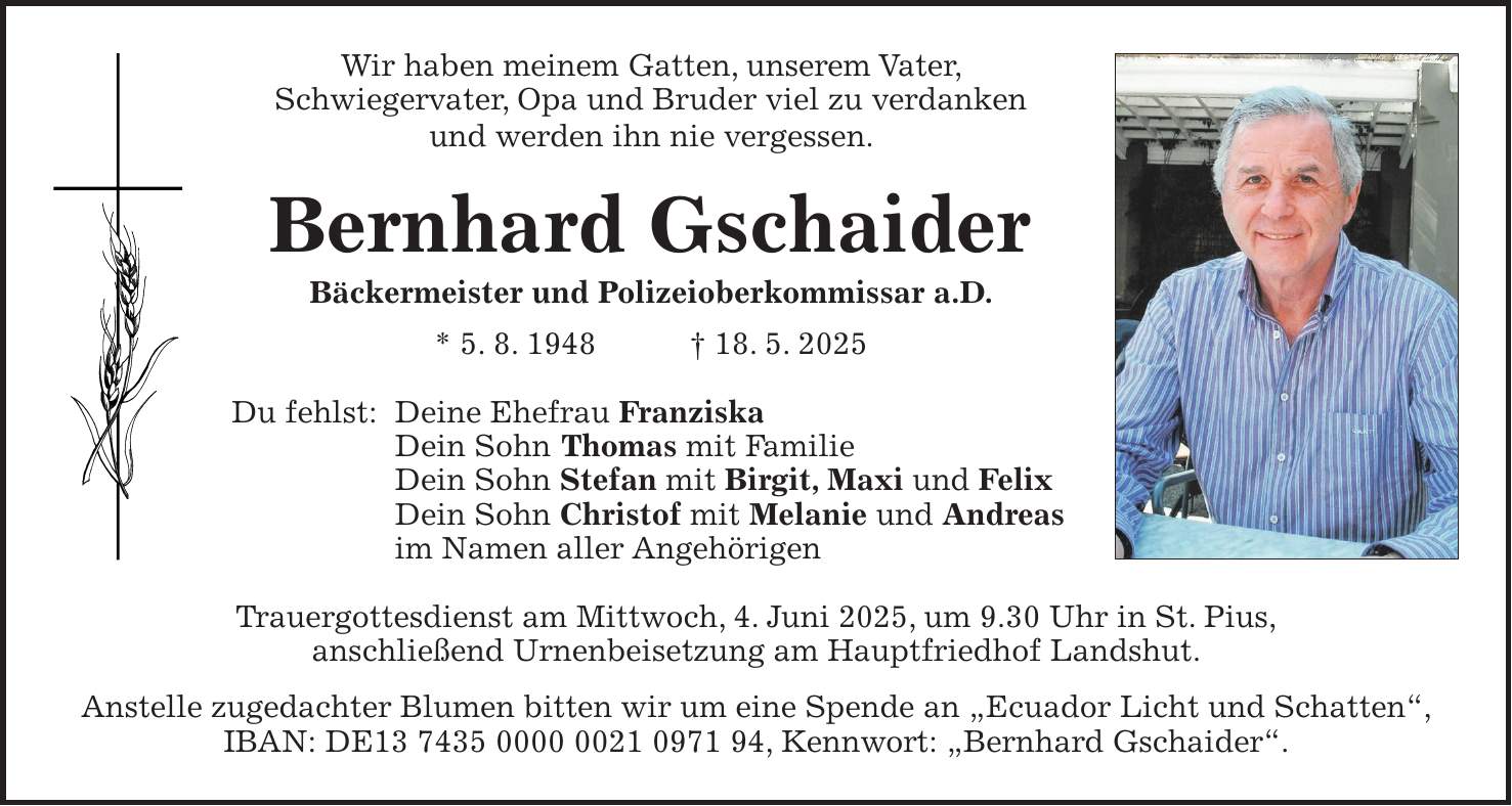 Wir haben meinem Gatten, unserem Vater, Schwiegervater, Opa und Bruder viel zu verdanken und werden ihn nie vergessen. Bernhard Gschaider Bäckermeister und Polizeioberkommissar a.D. * 5. 8. 1948 + 18. 5. 2025 Du fehlst: Deine Ehefrau Franziska Dein Sohn Thomas mit Familie Dein Sohn Stefan mit Birgit, Maxi und Felix Dein Sohn Christof mit Melanie und Andreas im Namen aller Angehörigen Trauergottesdienst am Mittwoch, 4. Juni 2025, um 9.30 Uhr in St. Pius, anschließend Urnenbeisetzung am Hauptfriedhof Landshut. Anstelle zugedachter Blumen bitten wir um eine Spende an 'Ecuador Licht und Schatten', IBAN: DE***, Kennwort: 'Bernhard Gschaider'.