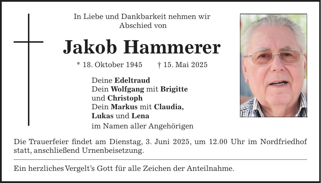 In Liebe und Dankbarkeit nehmen wir Abschied von Jakob Hammerer * 18. Oktober 1945 + 15. Mai 2025 Deine Edeltraud Dein Wolfgang mit Brigitte und Christoph Dein Markus mit Claudia, Lukas und Lena im Namen aller Angehörigen Die Trauerfeier findet am Dienstag, 3. Juni 2025, um 12.00 Uhr im Nordfriedhof statt, anschließend Urnenbeisetzung. Ein herzliches Vergelt's Gott für alle Zeichen der Anteilnahme.