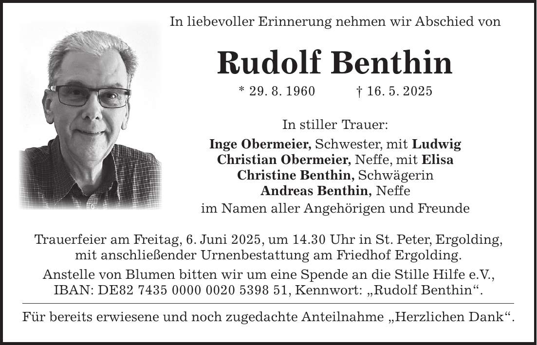 In liebevoller Erinnerung nehmen wir Abschied von Rudolf Benthin * 29. 8. 1960 + 16. 5. 2025 In stiller Trauer: Inge Obermeier, Schwester, mit Ludwig Christian Obermeier, Neffe, mit Elisa Christine Benthin, Schwägerin Andreas Benthin, Neffe im Namen aller Angehörigen und Freunde Trauerfeier am Freitag, 6. Juni 2025, um 14.30 Uhr in St. Peter, Ergolding, mit anschließender Urnenbestattung am Friedhof Ergolding. Anstelle von Blumen bitten wir um eine Spende an die Stille Hilfe e.V., IBAN: DE***, Kennwort: 'Rudolf Benthin'. Für bereits erwiesene und noch zugedachte Anteilnahme 'Herzlichen Dank'.