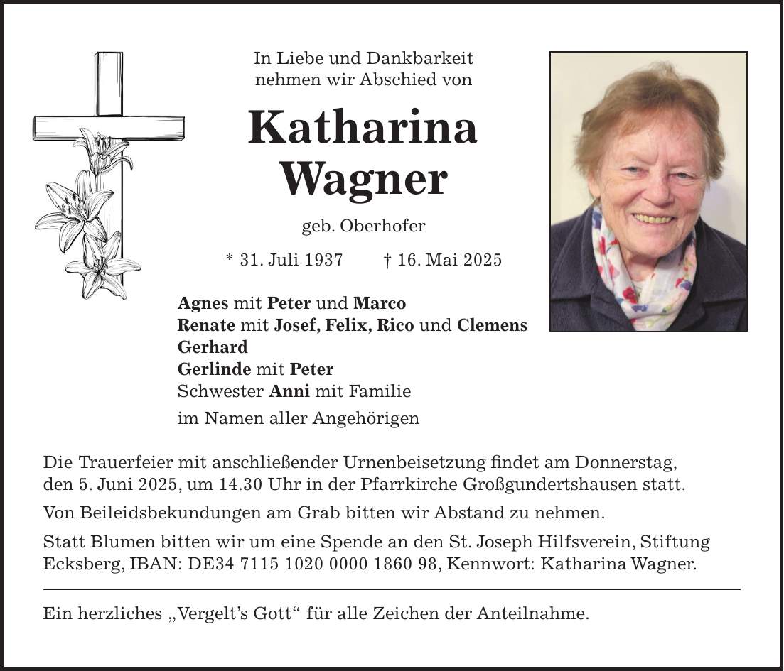 In Liebe und Dankbarkeit nehmen wir Abschied von Katharina Wagner geb. Oberhofer * 31. Juli 1937 + 16. Mai 2025 Agnes mit Peter und Marco Renate mit Josef, Felix, Rico und Clemens Gerhard Gerlinde mit Peter Schwester Anni mit Familie im Namen aller Angehörigen Die Trauerfeier mit anschließender Urnenbeisetzung findet am Donnerstag, den 5. Juni 2025, um 14.30 Uhr in der Pfarrkirche Großgundertshausen statt. Von Beileidsbekundungen am Grab bitten wir Abstand zu nehmen. Statt Blumen bitten wir um eine Spende an den St. Joseph Hilfsverein, Stiftung Ecksberg, IBAN: DE***, Kennwort: Katharina Wagner. Ein herzliches 'Vergelt's Gott' für alle Zeichen der Anteilnahme.