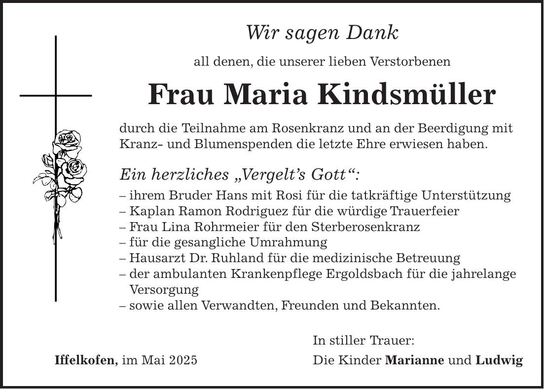 Wir sagen Dank all denen, die unserer lieben Verstorbenen Frau Maria Kindsmüller durch die Teilnahme am Rosenkranz und an der Beerdigung mit Kranz- und Blumenspenden die letzte Ehre erwiesen haben. Ein herzliches 'Vergelt's Gott': - ihrem Bruder Hans mit Rosi für die tatkräftige Unterstützung - Kaplan Ramon Rodriguez für die würdige Trauerfeier - Frau Lina Rohrmeier für den Sterberosenkranz - für die gesangliche Umrahmung - Hausarzt Dr. Ruhland für die medizinische Betreuung - der ambulanten Krankenpflege Ergoldsbach für die jahrelange Versorgung - sowie allen Verwandten, Freunden und Bekannten. In stiller Trauer: Iffelkofen, im Mai 2025 Die Kinder Marianne und Ludwig