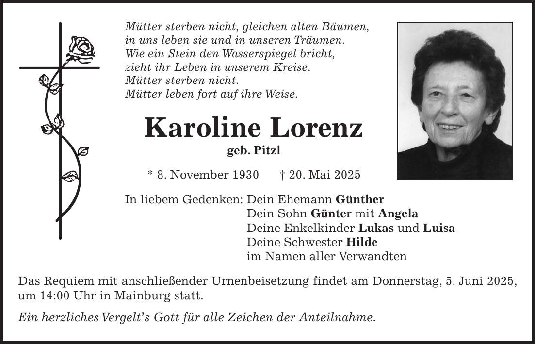 Mütter sterben nicht, gleichen alten Bäumen, in uns leben sie und in unseren Träumen. Wie ein Stein den Wasserspiegel bricht, zieht ihr Leben in unserem Kreise. Mütter sterben nicht. Mütter leben fort auf ihre Weise. Karoline Lorenz geb. Pitzl * 8. November 1930 + 20. Mai 2025 In liebem Gedenken: Dein Ehemann Günther Dein Sohn Günter mit Angela Deine Enkelkinder Lukas und Luisa Deine Schwester Hilde im Namen aller Verwandten Das Requiem mit anschließender Urnenbeisetzung findet am Donnerstag, 5. Juni 2025, um 14:00 Uhr in Mainburg statt. Ein herzliches Vergelt's Gott für alle Zeichen der Anteilnahme.