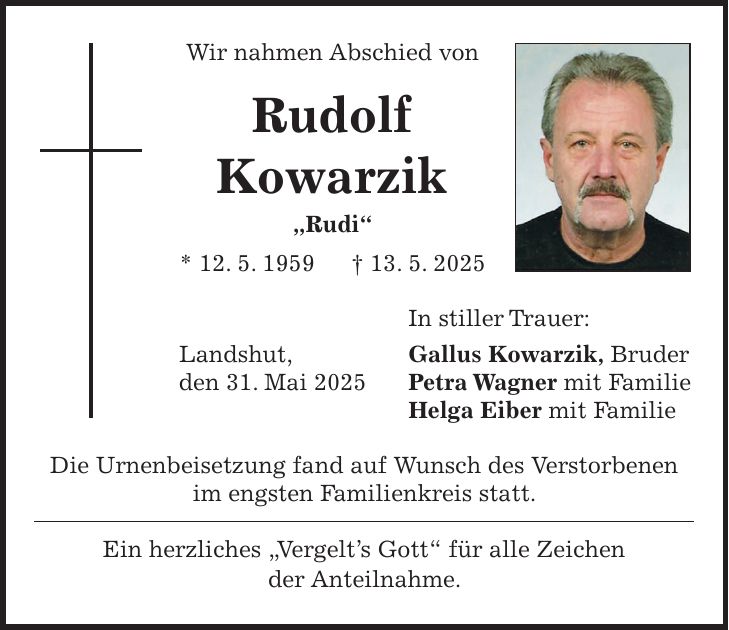 Wir nahmen Abschied von Rudolf Kowarzik 'Rudi' * 12. 5. 1959 + 13. 5. 2025 In stiller Trauer: Landshut, Gallus Kowarzik, Bruder den 31. Mai 2025 Petra Wagner mit Familie Helga Eiber mit Familie Die Urnenbeisetzung fand auf Wunsch des Verstorbenen im engsten Familienkreis statt. Ein herzliches 'Vergelt's Gott' für alle Zeichen der Anteilnahme.