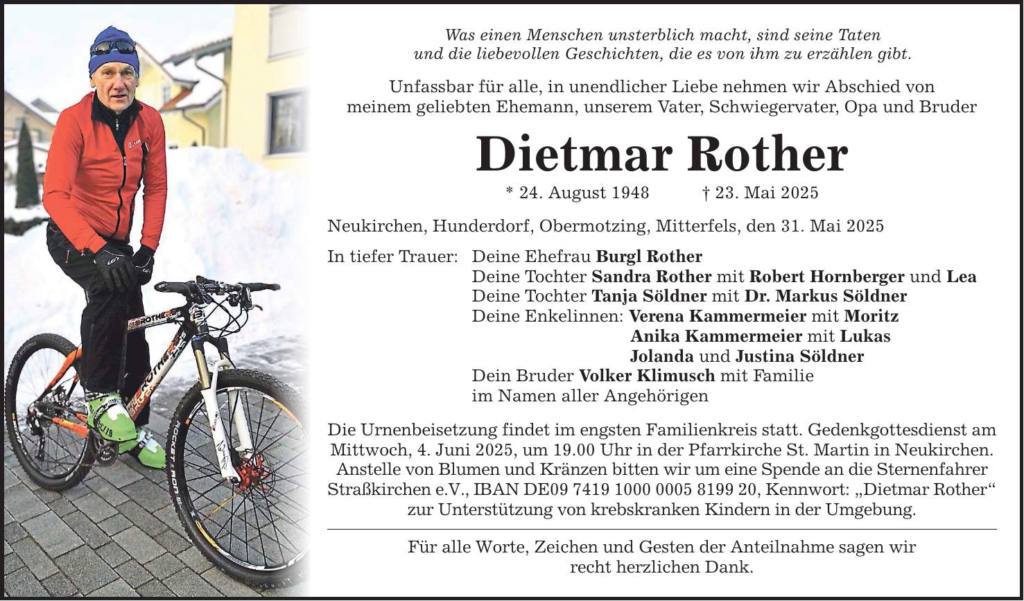 Was einen Menschen unsterblich macht, sind seine Taten und die liebevollen Geschichten, die es von ihm zu erzählen gibt. Unfassbar für alle, in unendlicher Liebe nehmen wir Abschied von meinem geliebten Ehemann, unserem Vater, Schwiegervater, Opa und Bruder Dietmar Rother * 24. August 1948 _ 23. Mai 2025 Neukirchen, Hunderdorf, Obermotzing, Mitterfels, den 31. Mai 2025 In tiefer Trauer: Deine Ehefrau Burgl Rother Deine Tochter Sandra Rother mit Robert Hornberger und Lea Deine Tochter Tanja Söldner mit Dr. Markus Söldner Deine Enkelinnen: Verena Kammermeier mit Moritz Anika Kammermeier mit Lukas Jolanda und Justina Söldner Dein Bruder Volker Klimusch mit Familie im Namen aller Angehörigen Die Urnenbeisetzung findet im engsten Familienkreis statt. Gedenkgottesdienst am Mittwoch, 4. Juni 2025, um 19.00 Uhr in der Pfarrkirche St. Martin in Neukirchen. Anstelle von Blumen und Kränzen bitten wir um eine Spende an die Sternenfahrer Straßkirchen e.V., IBAN DE***, Kennwort: 