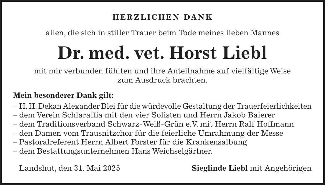 Herzlichen Dank allen, die sich in stiller Trauer beim Tode meines lieben Mannes Dr. med. vet. Horst Liebl mit mir verbunden fühlten und ihre Anteilnahme auf vielfältige Weise zum Ausdruck brachten. Mein besonderer Dank gilt: - H. H. Dekan Alexander Blei für die würdevolle Gestaltung der Trauerfeierlichkeiten - dem Verein Schlaraffia mit den vier Solisten und Herrn Jakob Baierer - dem Traditionsverband Schwarz-Weiß-Grün e.V. mit Herrn Ralf Hoffmann - den Damen vom Trausnitzchor für die feierliche Umrahmung der Messe - Pastoralreferent Herrn Albert Forster für die Krankensalbung - dem Bestattungsunternehmen Hans Weichselgärtner. Landshut, den 31. Mai 2025Sieglinde Liebl mit Angehörigen