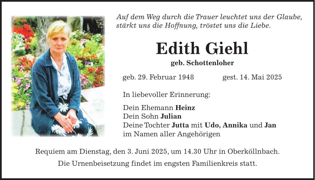 Auf dem Weg durch die Trauer leuchtet uns der Glaube, stärkt uns die Hoffnung, tröstet uns die Liebe. Edith Giehl geb. Schottenloher geb. 29. Februar 1948 gest. 14. Mai 2025 In liebevoller Erinnerung: Dein Ehemann Heinz Dein Sohn Julian Deine Tochter Jutta mit Udo, Annika und Jan im Namen aller Angehörigen Requiem am Dienstag, den 3. Juni 2025, um 14.30 Uhr in Oberköllnbach. Die Urnenbeisetzung findet im engsten Familienkreis statt.