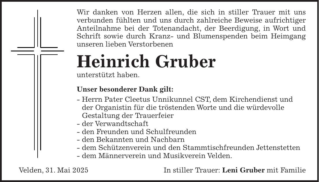 Wir danken von Herzen allen, die sich in stiller Trauer mit uns verbunden fühlten und uns durch zahlreiche Beweise aufrichtiger Anteilnahme bei der Totenandacht, der Beerdigung, in Wort und Schrift sowie durch Kranz- und Blumenspenden beim Heimgang unseren lieben Verstorbenen Heinrich Gruber unterstützt haben. Unser besonderer Dank gilt: - Herrn Pater Cleetus Unnikunnel CST, dem Kirchendienst und der Organistin für die tröstenden Worte und die würdevolle Gestaltung der Trauerfeier - der Verwandtschaft - den Freunden und Schulfreunden - den Bekannten und Nachbarn - dem Schützenverein und den Stammtischfreunden Jettenstetten - dem Männerverein und Musikverein Velden. Velden, 31. Mai 2025In stiller Trauer: Leni Gruber mit Familie