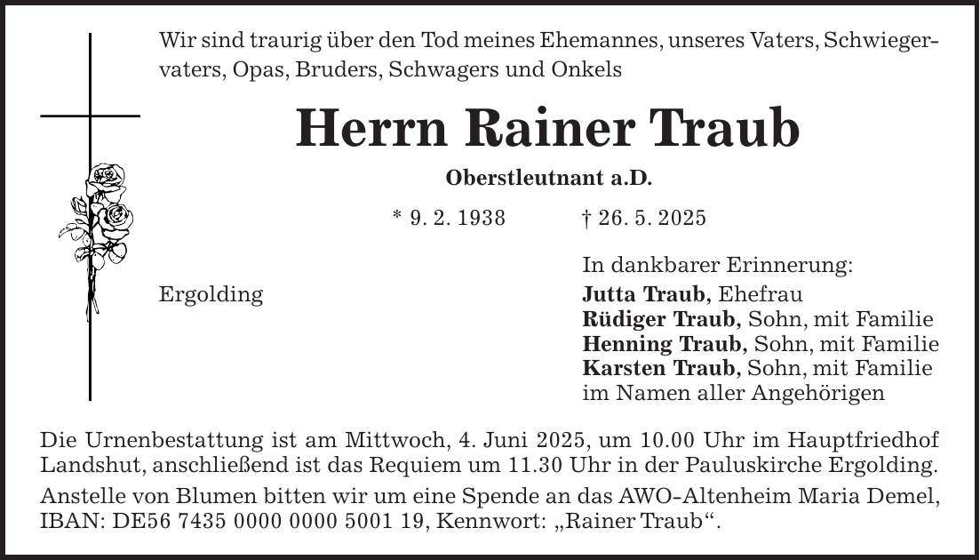 Wir sind traurig über den Tod meines Ehemannes, unseres Vaters, Schwieger- vaters, Opas, Bruders, Schwagers und Onkels Herrn Rainer Traub Oberstleutnant a.D. * 9. 2. 1938 + 26. 5. 2025 In dankbarer Erinnerung: Ergolding Jutta Traub, Ehefrau Rüdiger Traub, Sohn, mit Familie Henning Traub, Sohn, mit Familie Karsten Traub, Sohn, mit Familie im Namen aller Angehörigen Die Urnenbestattung ist am Mittwoch, 4. Juni 2025, um 10.00 Uhr im Hauptfriedhof Landshut, anschließend ist das Requiem um 11.30 Uhr in der Pauluskirche Ergolding. Anstelle von Blumen bitten wir um eine Spende an das AWO-Altenheim Maria Demel, IBAN: DE***, Kennwort: 'Rainer Traub'.
